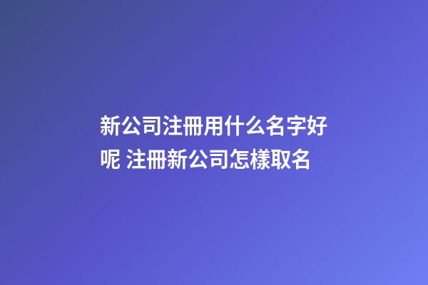 新公司注冊用什么名字好呢 注冊新公司怎樣取名